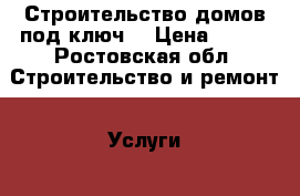 Строительство домов под ключ  › Цена ­ 100 - Ростовская обл. Строительство и ремонт » Услуги   